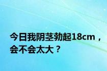 今日我阴茎勃起18cm，会不会太大？
