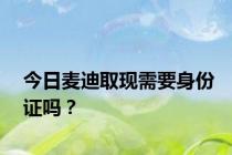今日麦迪取现需要身份证吗？