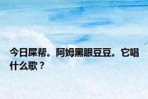 今日屎帮。阿姆黑眼豆豆。它唱什么歌？