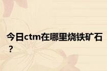 今日ctm在哪里烧铁矿石？