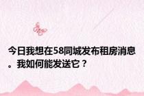 今日我想在58同城发布租房消息。我如何能发送它？