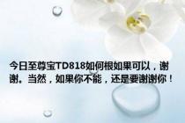 今日至尊宝TD818如何根如果可以，谢谢。当然，如果你不能，还是要谢谢你！
