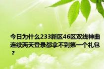 今日为什么233新区46区双线神曲连续两天登录都拿不到第一个礼包？