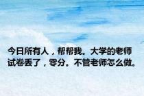 今日所有人，帮帮我。大学的老师试卷丢了，零分。不管老师怎么做。