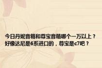 今日丹妮音箱和尊宝音箱哪个一万以上？好像达尼是6系进口的，尊宝是c7吧？