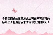 今日丢西姆的故事怎么会死在不可磨灭的标题里？有没有后来李赤水爱过的女人？