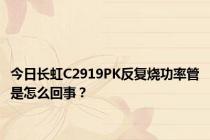 今日长虹C2919PK反复烧功率管是怎么回事？