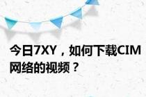 今日7XY，如何下载CIM网络的视频？