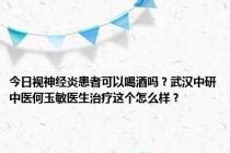 今日视神经炎患者可以喝酒吗？武汉中研中医何玉敏医生治疗这个怎么样？