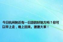 今日杭州附近有一日游的好地方吗？你可以早上走，晚上回来。谢谢大家！
