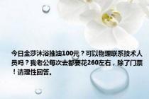 今日金莎沐浴推油100元？可以物理联系技术人员吗？我老公每次去都要花260左右，除了门票！请理性回答。