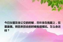 今日女朋友坐公交的时候，喜欢坐在我腿上，在里面做。她扭来扭去的时候我很尴尬。怎么会这样？