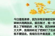 今日是我弟弟，因为没有足够的空间和我妹妹共用两张床。就在刚才，我一时冲动，爬上了姐姐的床，吻了她。因为妹妹叫得太大声，我爸妈听见了把她打了出去，叫我不要回去。我现在在外面流浪，不好意思回去。我准备明天找朋友借点钱出去工作。其实我暗恋姐姐很久了，在做这种事之前对她也是真心的。