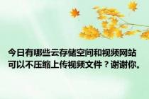 今日有哪些云存储空间和视频网站可以不压缩上传视频文件？谢谢你。