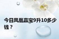 今日凤凰嘉宝9升10多少钱？
