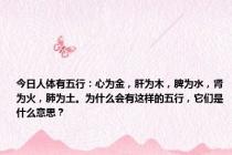 今日人体有五行：心为金，肝为木，脾为水，肾为火，肺为土。为什么会有这样的五行，它们是什么意思？