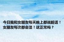 今日我和女朋友每天晚上都说脏话！女朋友每次都会湿！这正常吗？
