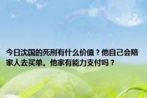 今日沈国的死刑有什么价值？他自己会陪家人去买单。他家有能力支付吗？