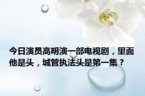 今日演员高明演一部电视剧，里面他是头，城管执法头是第一集？
