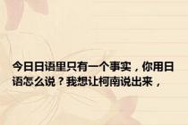 今日日语里只有一个事实，你用日语怎么说？我想让柯南说出来，