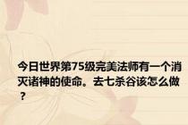 今日世界第75级完美法师有一个消灭诸神的使命。去七杀谷该怎么做？