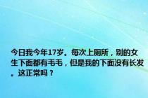 今日我今年17岁。每次上厕所，别的女生下面都有毛毛，但是我的下面没有长发。这正常吗？