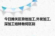 今日跨关区异地加工,外发加工,深加工结转有何区别