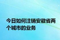 今日如何注销安徽省两个城市的业务