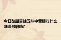 今日酸甜苦辣五味中舌根对什么味道最敏感?