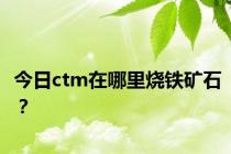 今日ctm在哪里烧铁矿石？