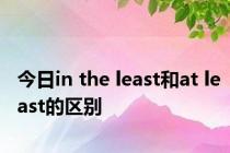 今日in the least和at least的区别