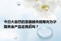 今日大自然的宝藏被央视曝光为孕期黄金产品是真的吗？