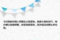 今日我的外国人男朋友让我害怕。他很大很有技巧，每次都让我很舒服，但是我很害怕，因为我没有那么多经验。