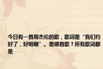 今日有一首周杰伦的歌，歌词是“我们约好了，好明确”。是哪首歌？所有歌词都是
