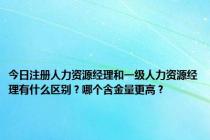 今日注册人力资源经理和一级人力资源经理有什么区别？哪个含金量更高？