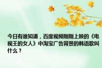 今日有谁知道，百度视频刚刚上映的《电视王的女人》中淘宝广告背景的韩语歌叫什么？
