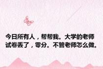 今日所有人，帮帮我。大学的老师试卷丢了，零分。不管老师怎么做。