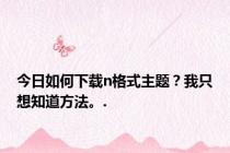 今日如何下载n格式主题？我只想知道方法。.