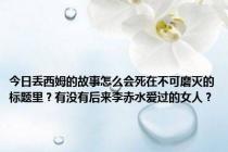 今日丢西姆的故事怎么会死在不可磨灭的标题里？有没有后来李赤水爱过的女人？