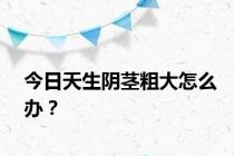 今日天生阴茎粗大怎么办？