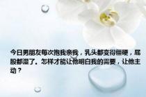 今日男朋友每次抱我亲我，乳头都变得僵硬，屁股都湿了。怎样才能让他明白我的需要，让他主动？