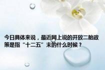 今日具体来说，最近网上说的开放二胎政策是指“十二五”末的什么时候？