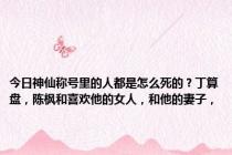 今日神仙称号里的人都是怎么死的？丁算盘，陈枫和喜欢他的女人，和他的妻子，