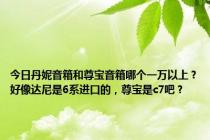 今日丹妮音箱和尊宝音箱哪个一万以上？好像达尼是6系进口的，尊宝是c7吧？
