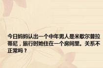 今日妈妈认出一个中年男人是米歇尔普拉蒂尼，旅行时她住在一个房间里。关系不正常吗？