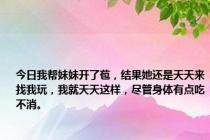 今日我帮妹妹开了苞，结果她还是天天来找我玩，我就天天这样，尽管身体有点吃不消。