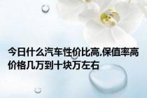 今日什么汽车性价比高,保值率高价格几万到十块万左右