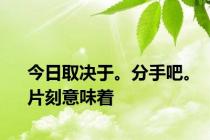 今日取决于。分手吧。片刻意味着