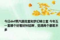 今日dnf蒸汽朋克套和梦幻骑士套 今年五一套哪个好看好纠结啊，觉得两个都差不多