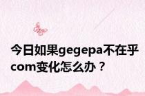 今日如果gegepa不在乎com变化怎么办？